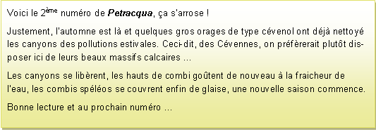 Zone de Texte: Voici le 2me numro de Petracqua, a sarrose ! Justement, lautomne est l et quelques gros orages de type cvenol ont dj nettoy les canyons des pollutions estivales. Ceci-dit, des Cvennes, on prfrerait plutt disposer ici de leurs beaux massifs calcaires Les canyons se librent, les hauts de combi gotent de nouveau  la fraicheur de leau, les combis splos se couvrent enfin de glaise, une nouvelle saison commence.Bonne lecture et au prochain numro ...